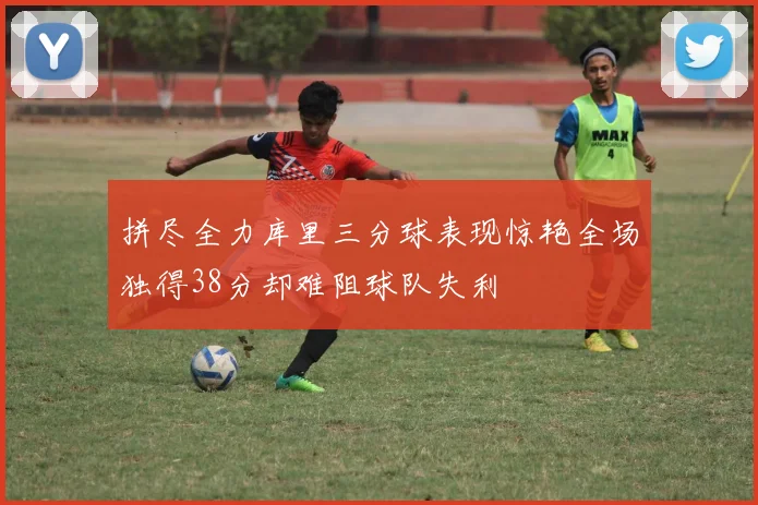 拼尽全力库里三分球表现惊艳全场独得38分却难阻球队失利