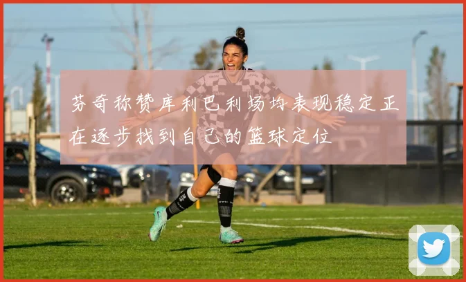 芬奇称赞库利巴利场均表现稳定正在逐步找到自己的篮球定位