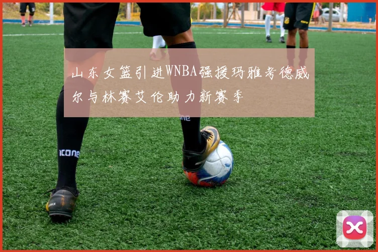 山东女篮引进WNBA强援玛雅考德威尔与林赛艾伦助力新赛季