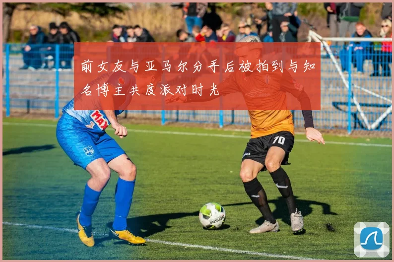 前女友与亚马尔分手后被拍到与知名博主共度派对时光