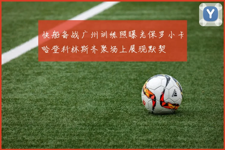 快船备战广州训练照曝光保罗小卡哈登科林斯齐聚场上展现默契