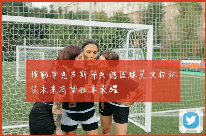 穆勒与克罗斯并列德国球员奖杯纪录未来有望独享荣耀