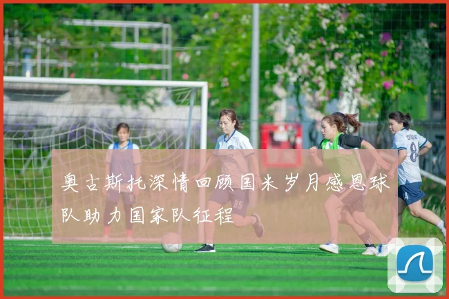 奥古斯托深情回顾国米岁月感恩球队助力国家队征程