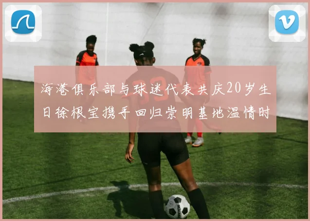 海港俱乐部与球迷代表共庆20岁生日徐根宝携手回归崇明基地温情时刻