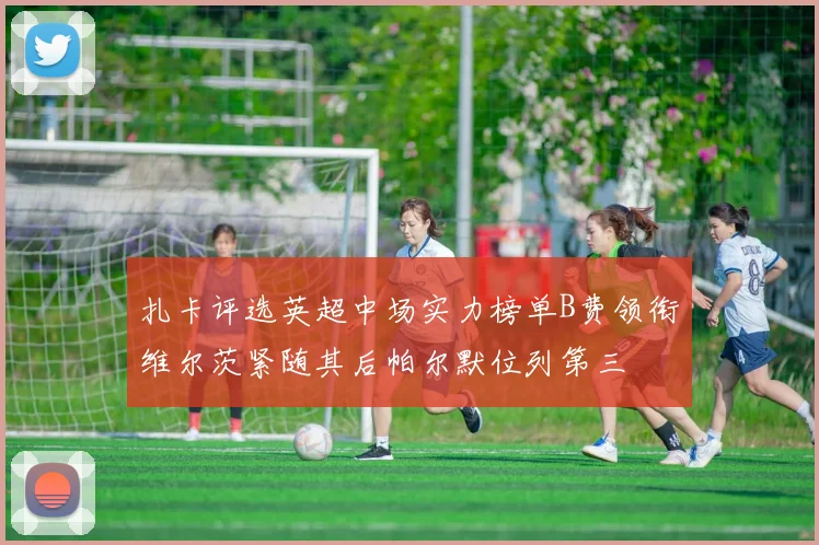 扎卡评选英超中场实力榜单B费领衔维尔茨紧随其后帕尔默位列第三