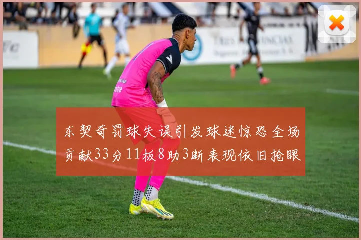 东契奇罚球失误引发球迷惊恐全场贡献33分11板8助3断表现依旧抢眼