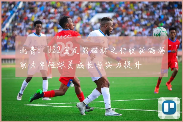 北青：U22国足熊猫杯之行收获满满助力年轻球员成长与实力提升