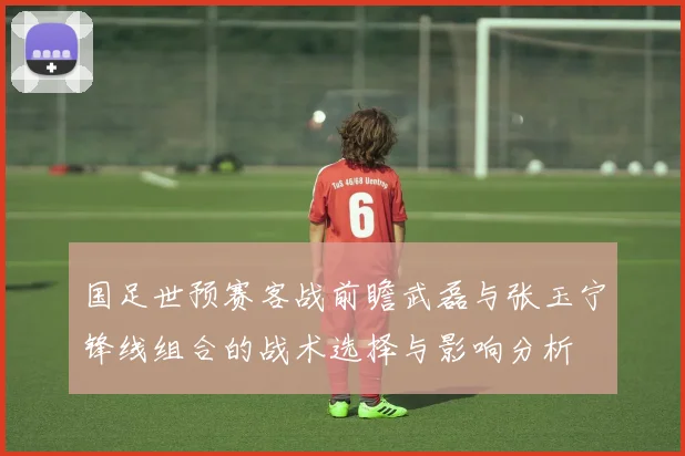 国足世预赛客战前瞻武磊与张玉宁锋线组合的战术选择与影响分析