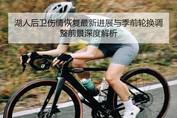 湖人后卫伤情恢复最新进展与季前轮换调整前景深度解析